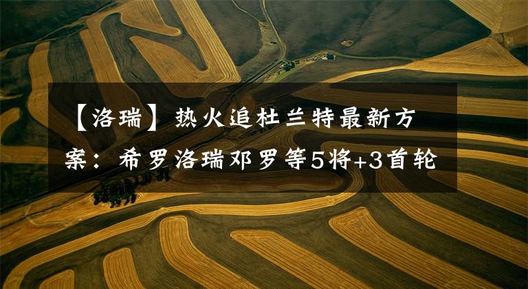【洛瑞】热火追杜兰特最新方案：希罗洛瑞邓罗等5将+3首轮 组超级三巨头