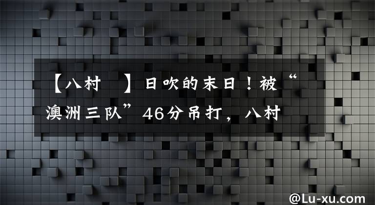 【八村塁】日吹的末日！被“澳洲三队”46分吊打，八村塁或永远退出国家队