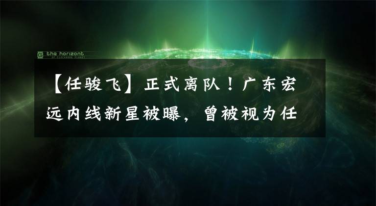【任骏飞】正式离队！广东宏远内线新星被曝，曾被视为任骏飞的接班人