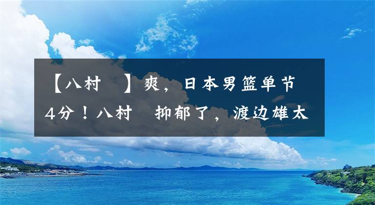 【八村塁】爽，日本男篮单节4分！八村塁抑郁了，渡边雄太将飞回参加亚洲杯