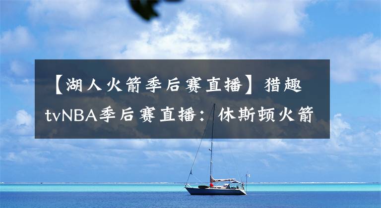 【湖人火箭季后赛直播】猎趣tvNBA季后赛直播：休斯顿火箭VS洛杉矶湖人，火箭危险了！