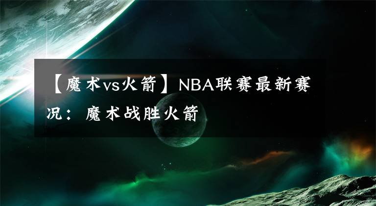 【魔术vs火箭】NBA联赛最新赛况：魔术战胜火箭
