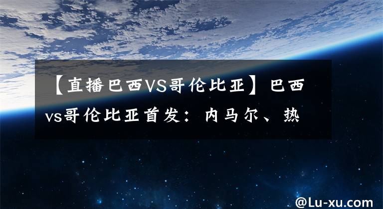 【直播巴西VS哥伦比亚】巴西vs哥伦比亚首发：内马尔、热苏斯先发，维尼修斯、J罗替补