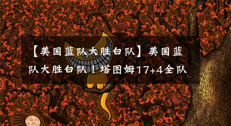 【美国蓝队大胜白队】美国蓝队大胜白队！塔图姆17+4全队最高，沃克11投6中