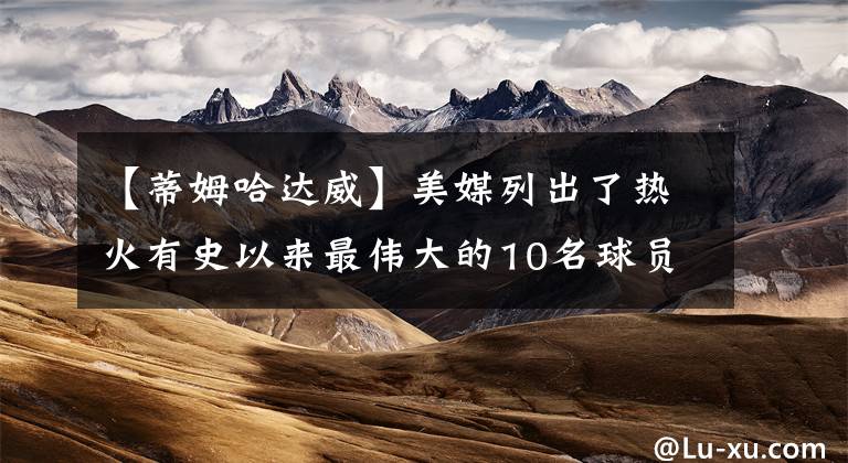 【蒂姆哈达威】美媒列出了热火有史以来最伟大的10名球员，谁被高估或者低估了