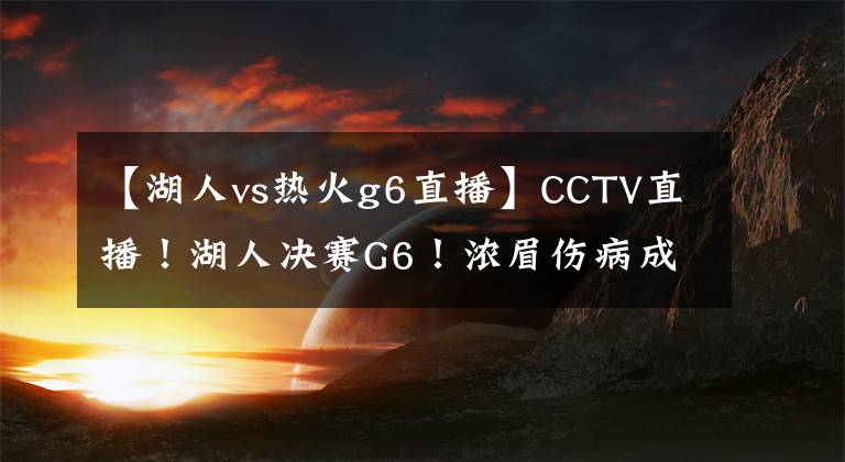 【湖人vs热火g6直播】CCTV直播！湖人决赛G6！浓眉伤病成隐患，詹皇需要战胜裁判