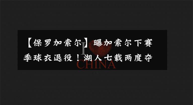 【保罗加索尔】曝加索尔下赛季球衣退役！湖人七载两度夺冠，他是你的青春吗？