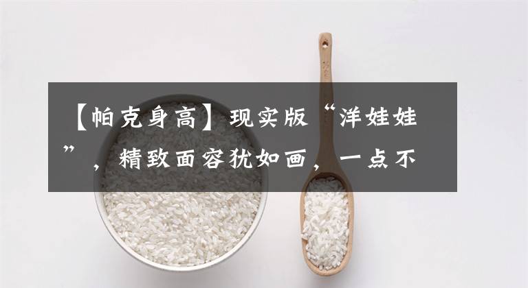 【帕克身高】现实版“洋娃娃”，精致面容犹如画，一点不像真人