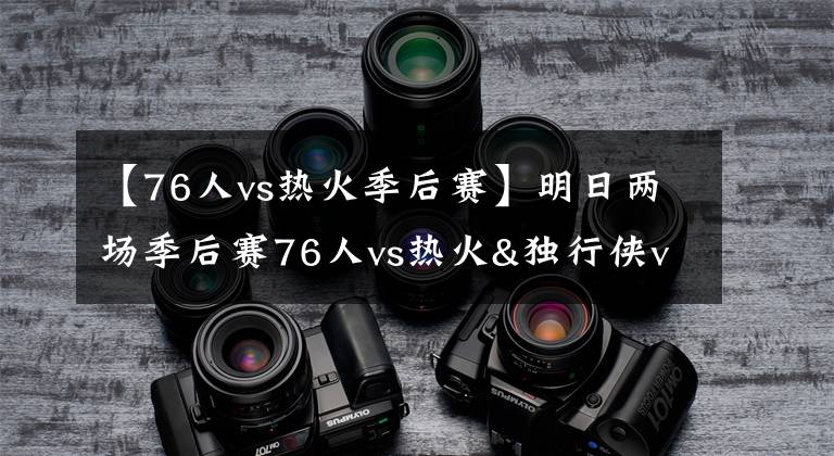 【76人vs热火季后赛】明日两场季后赛76人vs热火&独行侠vs太阳G4 福斯特将吹罚前者