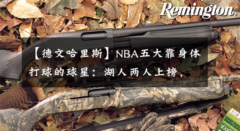 【德文哈里斯】NBA五大靠身体打球的球星：湖人两人上榜，“半兽人”屈居第二