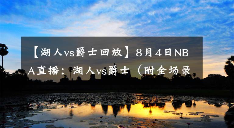 【湖人vs爵士回放】8月4日NBA直播：湖人vs爵士（附全场录像回放）