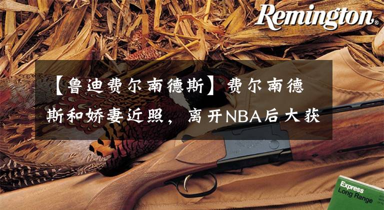 【鲁迪费尔南德斯】费尔南德斯和娇妻近照，离开NBA后大获成功，妻子是环球小姐