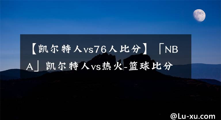 【凯尔特人vs76人比分】「NBA」凯尔特人vs热火-篮球比分前瞻