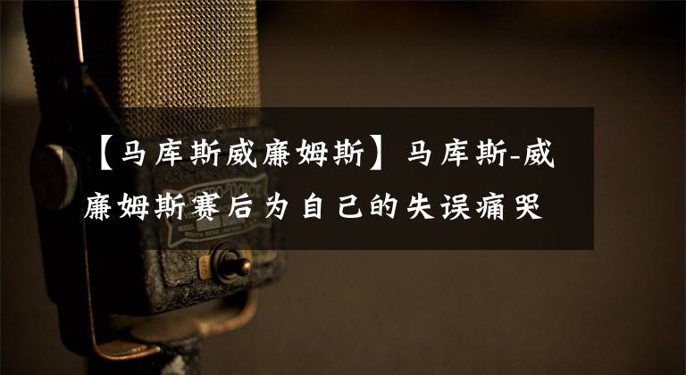 【马库斯威廉姆斯】马库斯-威廉姆斯赛后为自己的失误痛哭