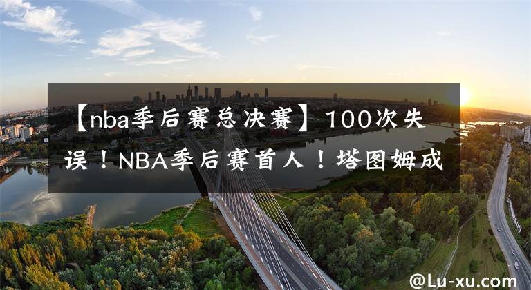 【nba季后赛总决赛】100次失误！NBA季后赛首人！塔图姆成为总决赛最具争议的球员