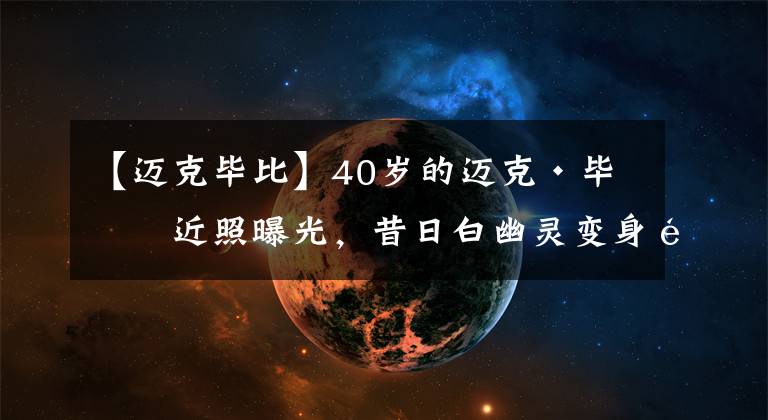 【迈克毕比】40岁的迈克·毕比近照曝光，昔日白幽灵变身魔鬼筋肉人