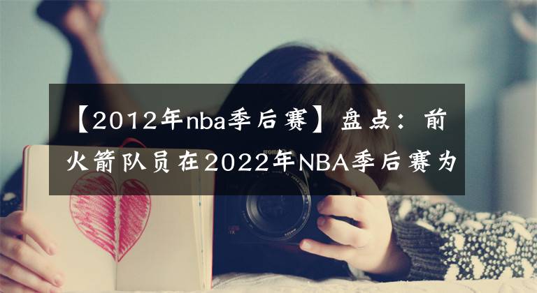 【2012年nba季后赛】盘点：前火箭队员在2022年NBA季后赛为谁效力？或许今年会再次夺冠