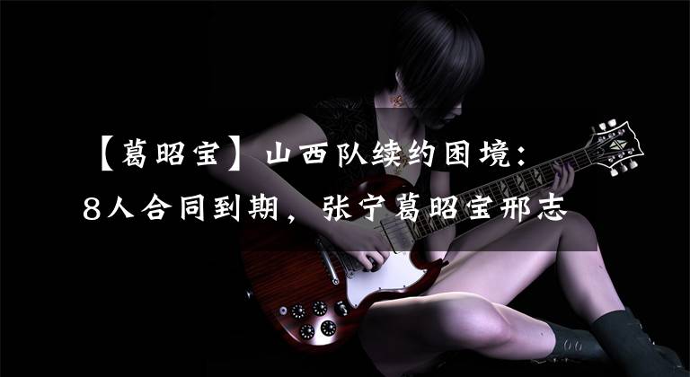 【葛昭宝】山西队续约困境：8人合同到期，张宁葛昭宝邢志强全部要大合同？