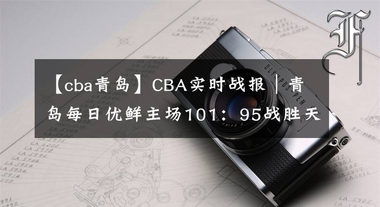 【cba青岛】CBA实时战报｜青岛每日优鲜主场101：95战胜天津先行者