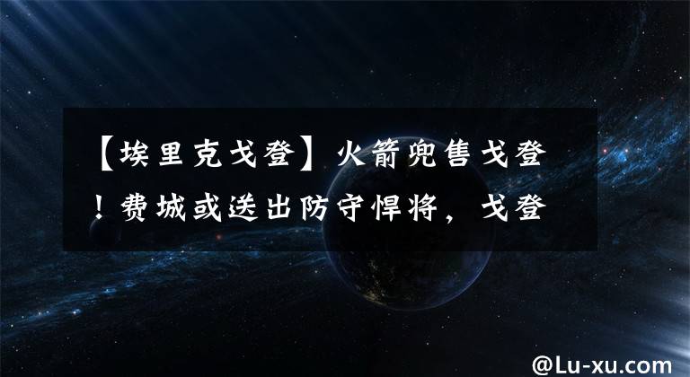 【埃里克戈登】火箭兜售戈登！费城或送出防守悍将，戈登与哈登重逢你期待吗？