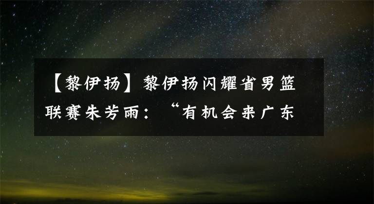 【黎伊扬】黎伊扬闪耀省男篮联赛朱芳雨：“有机会来广东队试试”