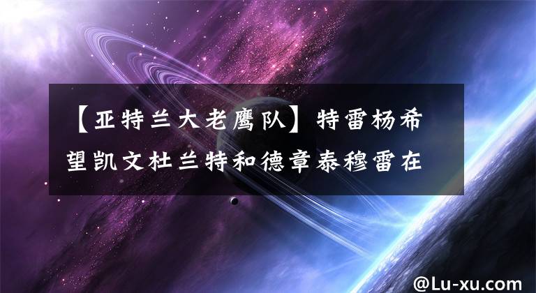 【亚特兰大老鹰队】特雷杨希望凯文杜兰特和德章泰穆雷在亚特兰大老鹰队与他合作