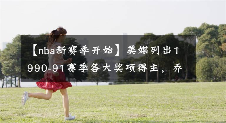 【nba新赛季开始】美媒列出1990-91赛季各大奖项得主，乔丹开始统治NBA的第一个赛季