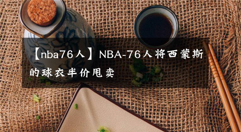 【nba76人】NBA-76人将西蒙斯的球衣半价甩卖