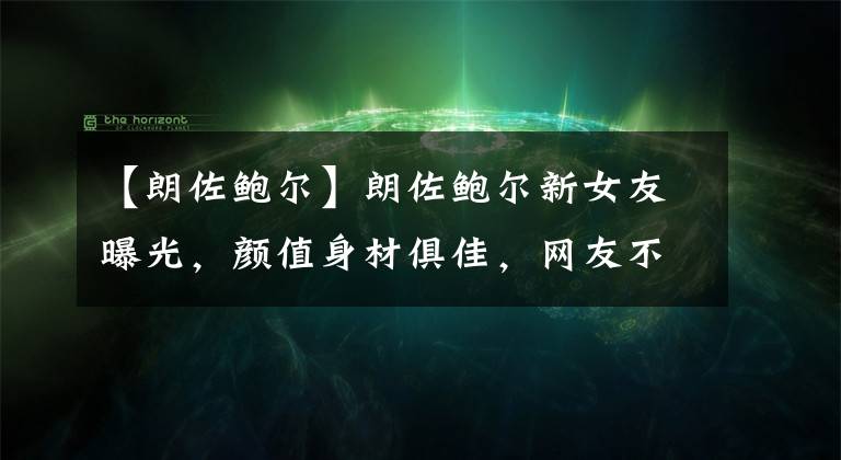【朗佐鲍尔】朗佐鲍尔新女友曝光，颜值身材俱佳，网友不买账：她没有球嫂漂亮