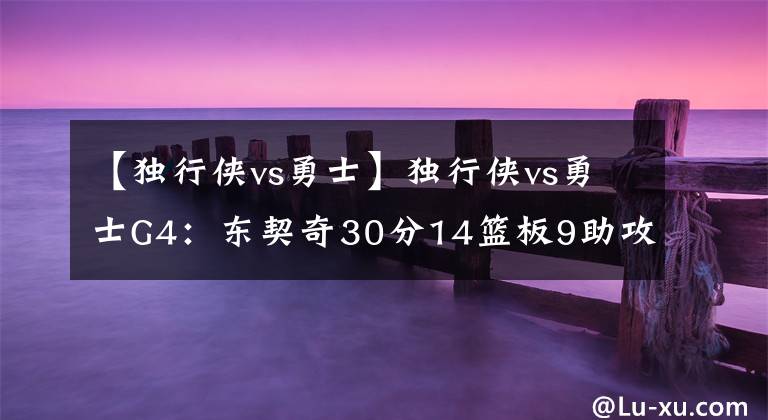 【独行侠vs勇士】独行侠vs勇士G4：东契奇30分14篮板9助攻 6人得分上双 大比分1-3