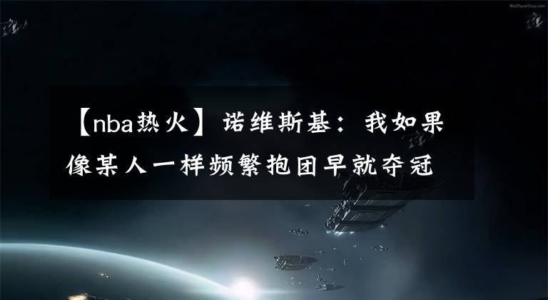 【nba热火】诺维斯基：我如果像某人一样频繁抱团早就夺冠，但独行侠对我有恩