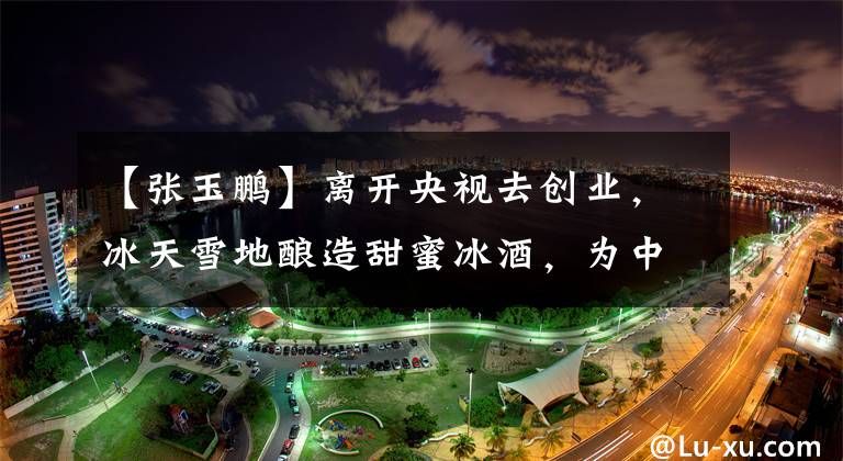 【张玉鹏】离开央视去创业，冰天雪地酿造甜蜜冰酒，为中国女人幸福