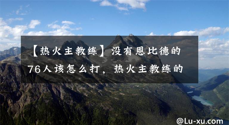 【热火主教练】没有恩比德的76人该怎么打，热火主教练的完美反应诠释名帅底蕴