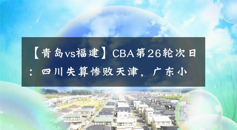 【青岛vs福建】CBA第26轮次日：四川失算惨败天津，广东小胜青岛，北京轻取福建