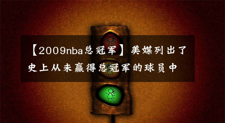 【2009nba总冠军】美媒列出了史上从未赢得总冠军的球员中，最伟大的20名NBA球星