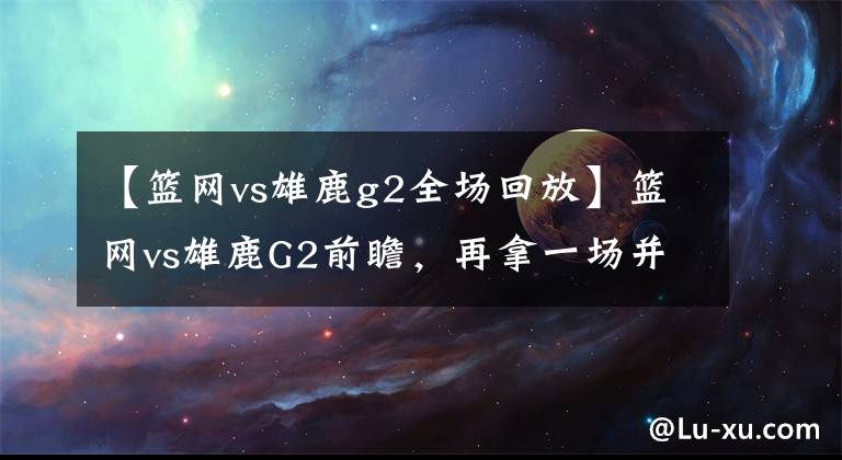 【篮网vs雄鹿g2全场回放】篮网vs雄鹿G2前瞻，再拿一场并不容易