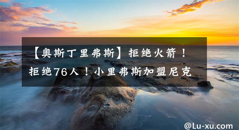 【奥斯丁里弗斯】拒绝火箭！拒绝76人！小里弗斯加盟尼克斯原因揭秘，老里真够狠呀