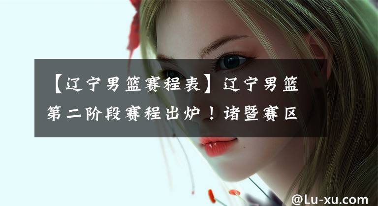 【辽宁男篮赛程表】辽宁男篮第二阶段赛程出炉！诸暨赛区，先迎甜蜜赛程后迎五场恶战
