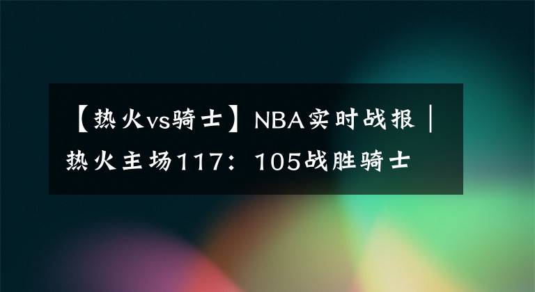 【热火vs骑士】NBA实时战报｜热火主场117：105战胜骑士