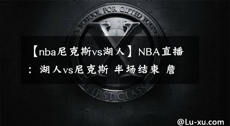 【nba尼克斯vs湖人】NBA直播：湖人vs尼克斯 半场结束 詹姆斯回归 尼克斯71-56湖人