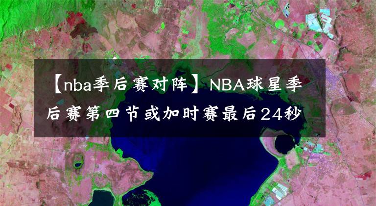 【nba季后赛对阵】NBA球星季后赛第四节或加时赛最后24秒反超或者扳平球命中率排名