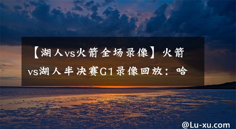 【湖人vs火箭全场录像】火箭vs湖人半决赛G1录像回放：哈威双雄统御全场，詹皇霸气隔扣！