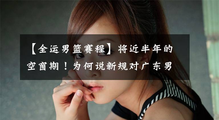【全运男篮赛程】将近半年的空窗期！为何说新规对广东男篮是利好？全运会赛程出炉