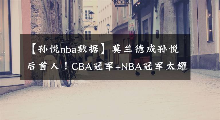 【孙悦nba数据】莫兰德成孙悦后首人！CBA冠军+NBA冠军太耀眼，失总决赛MVP显遗憾