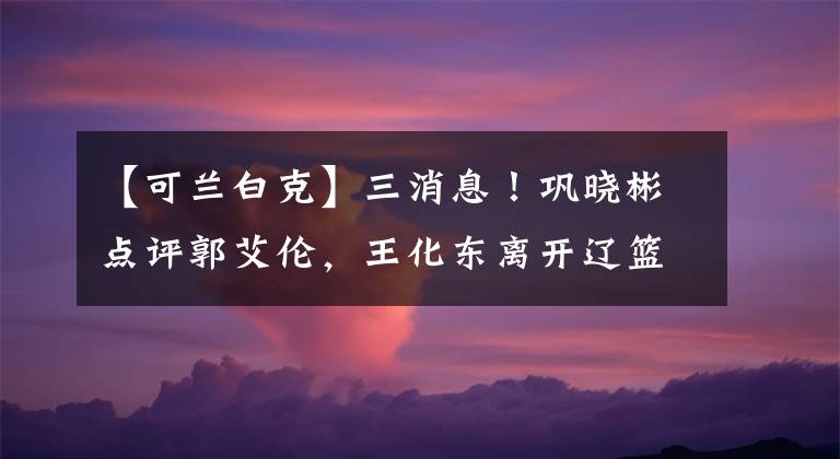 【可兰白克】三消息！巩晓彬点评郭艾伦，王化东离开辽篮，可兰白克抵达山东