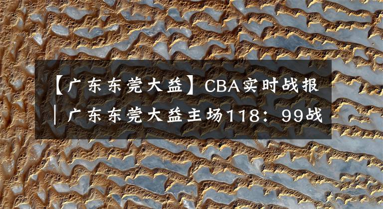 【广东东莞大益】CBA实时战报｜广东东莞大益主场118：99战胜新疆伊力王酒