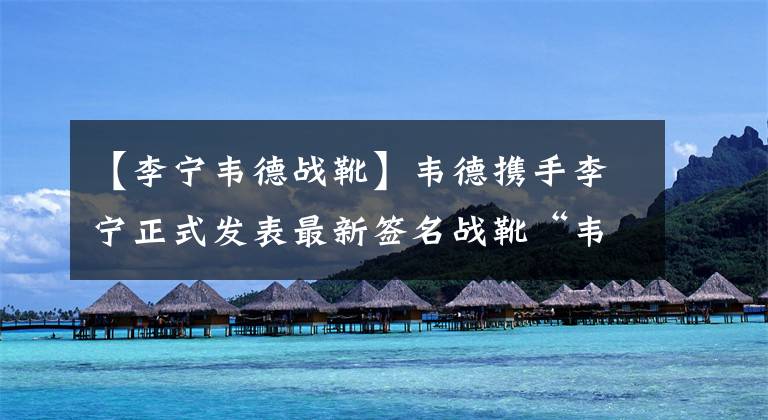 【李宁韦德战靴】韦德携手李宁正式发表最新签名战靴“韦德之道9”
