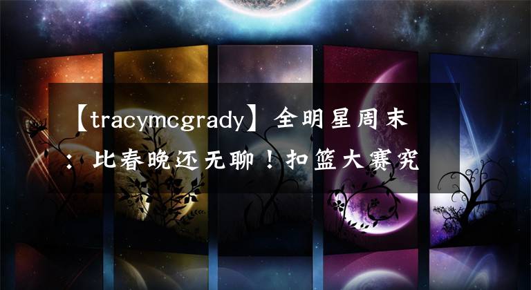 【tracymcgrady】全明星周末：比春晚还无聊！扣篮大赛究竟该何去何从