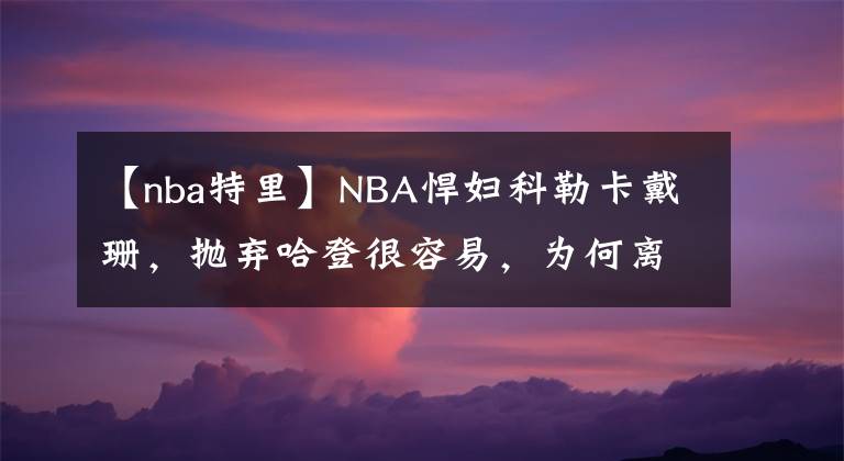 【nba特里】NBA悍妇科勒卡戴珊，抛弃哈登很容易，为何离不开特里斯坦汤普森
