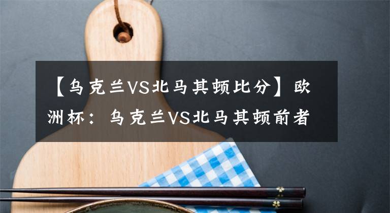 【乌克兰VS北马其顿比分】欧洲杯：乌克兰VS北马其顿前者全取3分机不可失，弱旅恐难逃沦陷